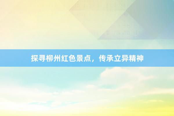 探寻柳州红色景点，传承立异精神