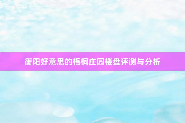 衡阳好意思的梧桐庄园楼盘评测与分析