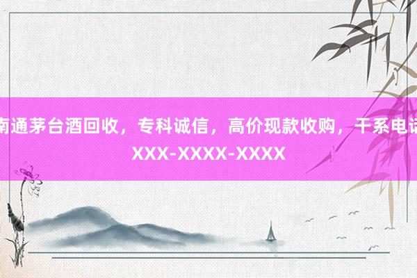 南通茅台酒回收，专科诚信，高价现款收购，干系电话XXX-XXXX-XXXX