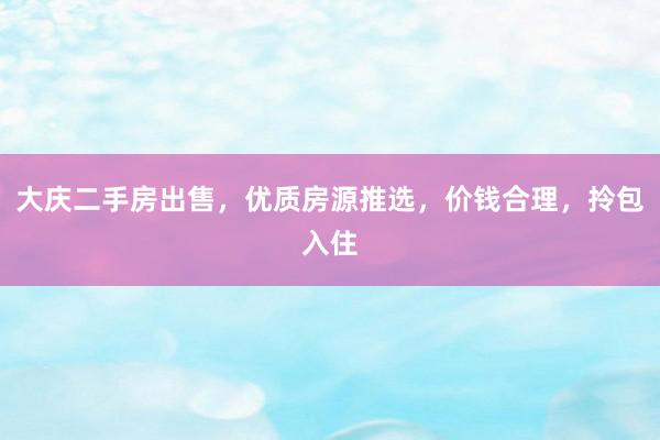 大庆二手房出售，优质房源推选，价钱合理，拎包入住