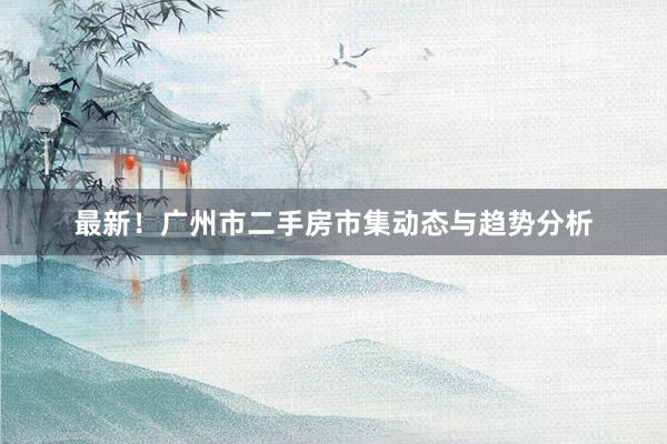 最新！广州市二手房市集动态与趋势分析
